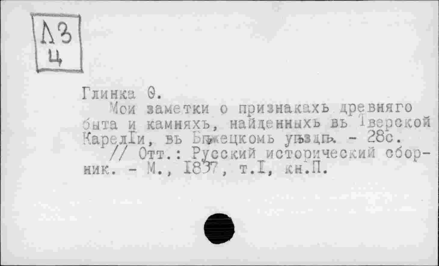 ﻿
Глинка 9.
Мои заметки о признакахь древняго быта и каммяхъ, найденныхь вь Тверской Кареліи, въ Біхецкомь угьздгв». - 28с.
// Отт.: Русский исторический сборник. - М., I8J7, т.1, кн.П.